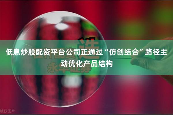低息炒股配资平台公司正通过“仿创结合”路径主动优化产品结构