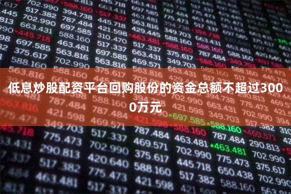 低息炒股配资平台回购股份的资金总额不超过3000万元