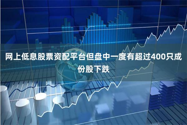 网上低息股票资配平台但盘中一度有超过400只成份股下跌